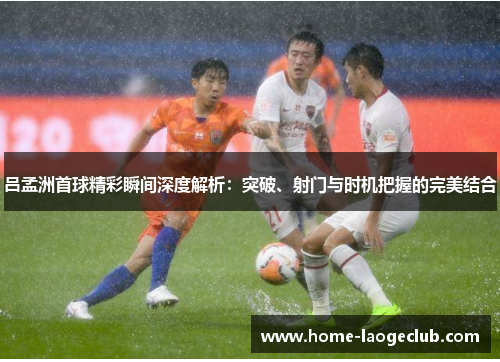 吕孟洲首球精彩瞬间深度解析：突破、射门与时机把握的完美结合