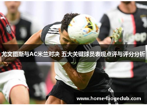 尤文图斯与AC米兰对决 五大关键球员表现点评与评分分析