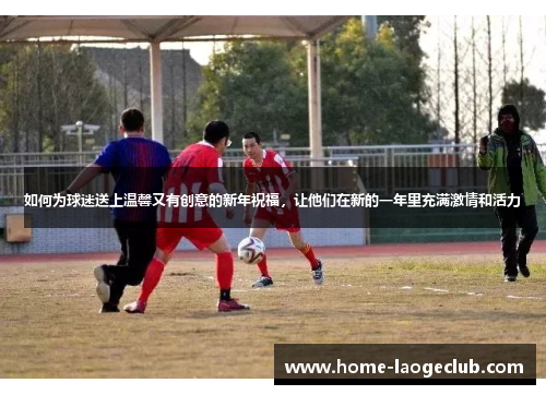 如何为球迷送上温馨又有创意的新年祝福，让他们在新的一年里充满激情和活力