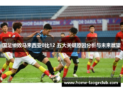 国足惨败马来西亚0比12 五大关键原因分析与未来展望