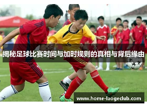 揭秘足球比赛时间与加时规则的真相与背后缘由