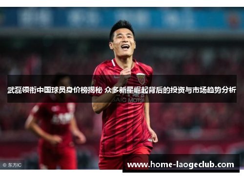 武磊领衔中国球员身价榜揭秘 众多新星崛起背后的投资与市场趋势分析