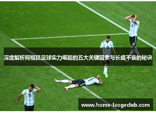 深度解析阿根廷足球实力崛起的五大关键因素与长盛不衰的秘诀