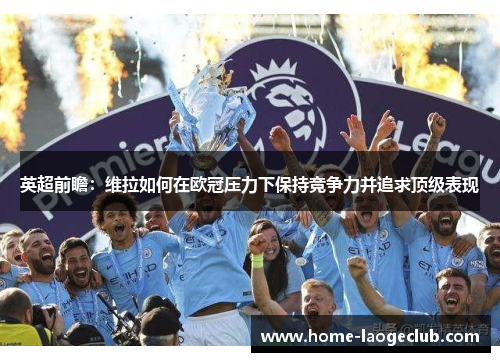 英超前瞻：维拉如何在欧冠压力下保持竞争力并追求顶级表现