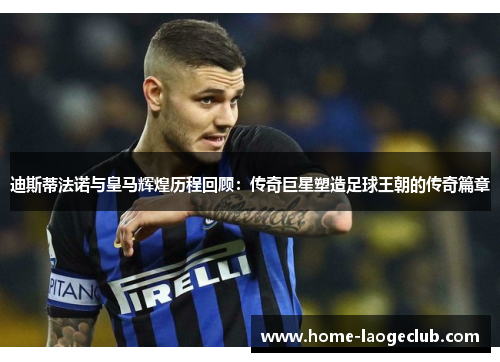 迪斯蒂法诺与皇马辉煌历程回顾：传奇巨星塑造足球王朝的传奇篇章