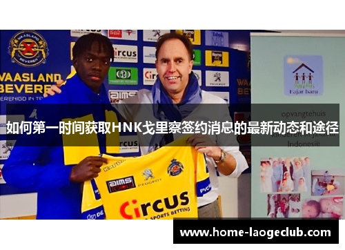 如何第一时间获取HNK戈里察签约消息的最新动态和途径