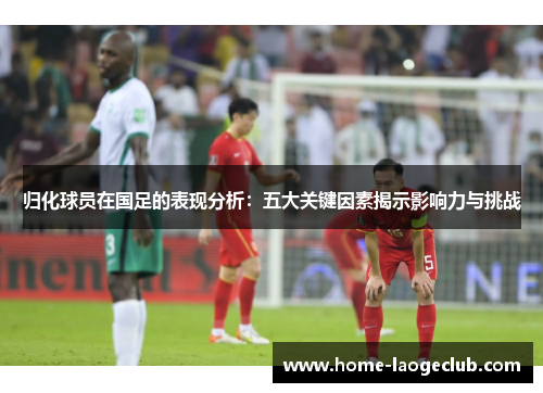 归化球员在国足的表现分析：五大关键因素揭示影响力与挑战
