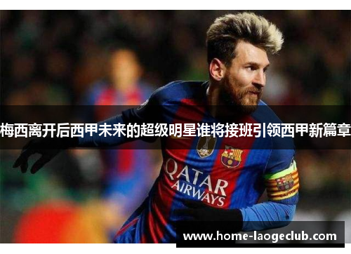 梅西离开后西甲未来的超级明星谁将接班引领西甲新篇章 梅西离开后西甲未来的超级明星谁将接班引领西甲新篇章