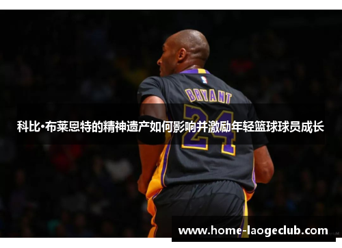 科比·布莱恩特的精神遗产如何影响并激励年轻篮球球员成长 科比·布莱恩特的精神遗产如何影响并激励年轻篮球球员成长
