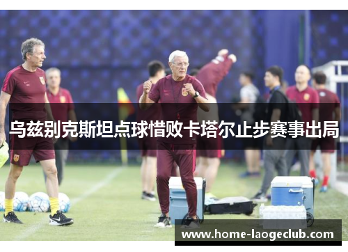 乌兹别克斯坦点球惜败卡塔尔止步赛事出局 乌兹别克斯坦点球惜败卡塔尔止步赛事出局