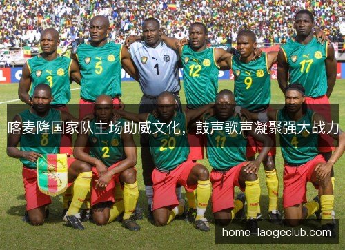 喀麦隆国家队主场助威文化,鼓声歌声凝聚强大战力 喀麦隆国家队主场助威文化,鼓声歌声凝聚强大战力